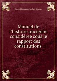 Manuel de l'histoire ancienne consid?ree sous le rapport des constitutions .