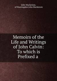 Memoirs of the Life and Writings of John Calvin: To which is Prefixed a .