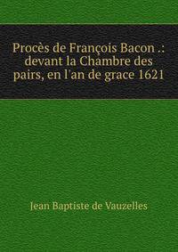 Proc?s de Fran?ois Bacon .: devant la Chambre des pairs, en l'an de grace 1621
