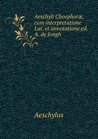 Aeschyli Choephor?, cum interpretatione Lat. et annotatione ed. A. de Jongh