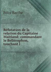 Refutation de la relation du Capitaine Maitland: commandant le Bellerophon, touchant l .