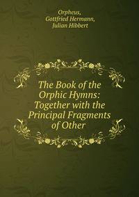 The Book of the Orphic Hymns: Together with the Principal Fragments of Other .