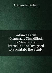 Adam's Latin Grammar: Simplified, by Means of an Introduction: Designed to Facilitate the Study .