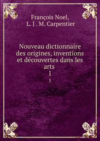 Nouveau dictionnaire des origines, inventions et dcouvertes dans les arts .. 1