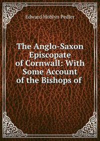 The Anglo-Saxon Episcopate of Cornwall: With Some Account of the Bishops of .