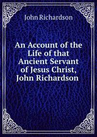 An Account of the Life of that Ancient Servant of Jesus Christ, John Richardson .