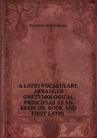 A LATIN VOCABULARY, ARRANGED ONETYMOLOGICAL PRINCIPLES AS AN EXERCISE-BOOK AND FIRST LATIN .
