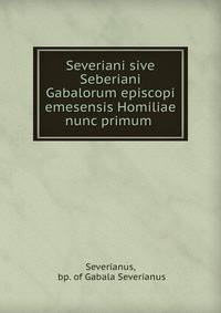 Severiani sive Seberiani Gabalorum episcopi emesensis Homiliae nunc primum .