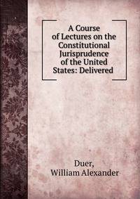 A Course of Lectures on the Constitutional Jurisprudence of the United States: Delivered .