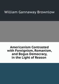Americanism Contrasted with Foreignism, Romanism, and Bogus Democracy, in the Light of Reason .