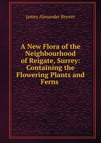 A New Flora of the Neighbourhood of Reigate, Surrey: Containing the Flowering Plants and Ferns .