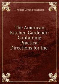 The American Kitchen Gardener: Containing Practical Directions for the .