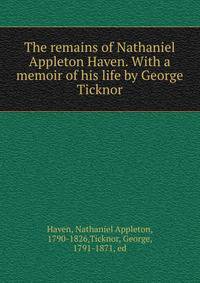 The remains of Nathaniel Appleton Haven. With a memoir of his life by George Ticknor