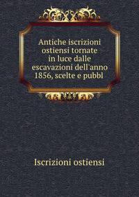 Antiche iscrizioni ostiensi tornate in luce dalle escavazioni dell'anno 1856, scelte e pubbl .