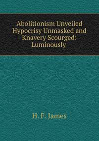 Abolitionism Unveiled Hypocrisy Unmasked and Knavery Scourged: Luminously .