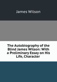 The Autobiography of the Blind James Wilson: With a Preliminary Essay on His Life, Character .