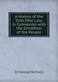 A History of the Irish Poor Law, in Connexion with the Condition of the People