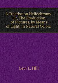 A Treatise on Heliochromy: Or, The Production of Pictures, by Means of Light, in Natural Colors .
