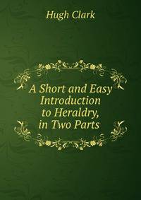 A Short and Easy Introduction to Heraldry, in Two Parts .