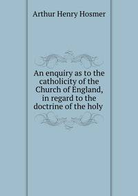 An enquiry as to the catholicity of the Church of England, in regard to the doctrine of the holy .