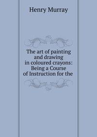 The art of painting and drawing in coloured crayons: Being a Course of Instruction for the .