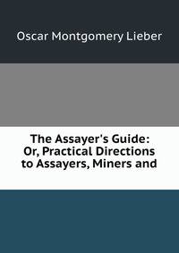 The Assayer's Guide: Or, Practical Directions to Assayers, Miners and .