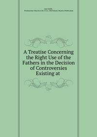 A Treatise Concerning the Right Use of the Fathers in the Decision of Controversies Existing at .