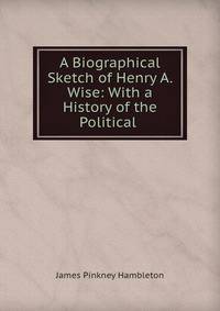 A Biographical Sketch of Henry A. Wise: With a History of the Political .