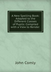 A New Spelling Book: Adapted to the Different Classes of Pupils: Compiled with a View to Render .