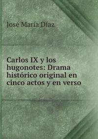 Carlos IX y los hugonotes: Drama historico original en cinco actos y en verso