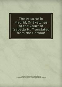The Attache in Madrid, Or Sketches of the Court of Isabella H.: Translated from the German
