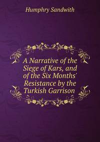 A Narrative of the Siege of Kars, and of the Six Months' Resistance by the Turkish Garrison .