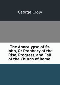 The Apocalypse of St. John, Or Prophecy of the Rise, Progress, and Fall of the Church of Rome .
