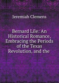 Bernard Lile: An Historical Romance, Embracing the Periods of the Texas Revolution, and the .