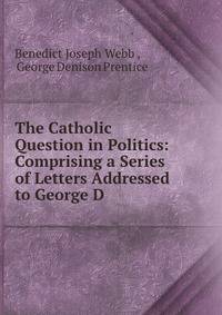 The Catholic Question in Politics: Comprising a Series of Letters Addressed to George D .