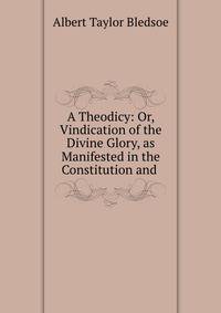 A Theodicy: Or, Vindication of the Divine Glory, as Manifested in the Constitution and .