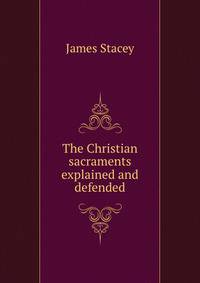 The Christian sacraments explained and defended
