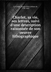 Charlet, sa vie, ses lettres, suivi d'une description raisonne?e de son oeuvre lithographique
