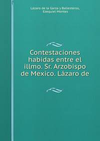 Contestaciones habidas entre el illmo. Sr. Arzobispo de Mexico. Lazaro de .