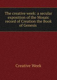 The creative week: a secular exposition of the Mosaic record of Creation the Book of Genesis .
