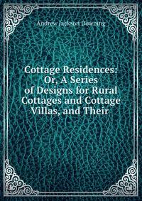Cottage Residences: Or, A Series of Designs for Rural Cottages and Cottage Villas, and Their .