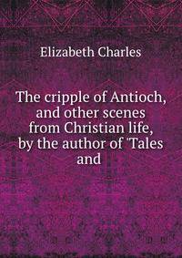 The cripple of Antioch, and other scenes from Christian life, by the author of 'Tales and .