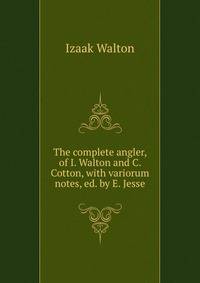 The complete angler, of I. Walton and C. Cotton, with variorum notes, ed. by E. Jesse