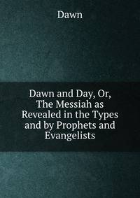Dawn and Day, Or, The Messiah as Revealed in the Types and by Prophets and Evangelists
