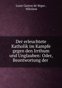 Der erleuchtete Katholik im Kampfe gegen den Irrthum und Unglauben: Oder, Beantwortung der .