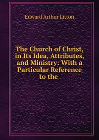 The Church of Christ, in Its Idea, Attributes, and Ministry: With a Particular Reference to the .