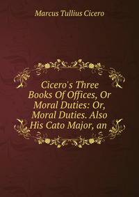 Cicero's Three Books Of Offices, Or Moral Duties: Or, Moral Duties. Also His Cato Major, an .