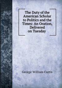 The Duty of the American Scholar to Politics and the Times: An Oration, Delivered on Tuesday .