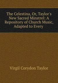 The Celestina, Or, Taylor's New Sacred Minstrel: A Repository of Church Music, Adapted to Every .