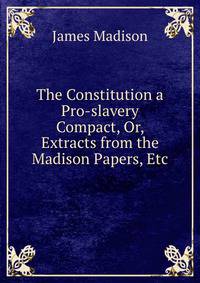 The Constitution a Pro-slavery Compact, Or, Extracts from the Madison Papers, Etc.